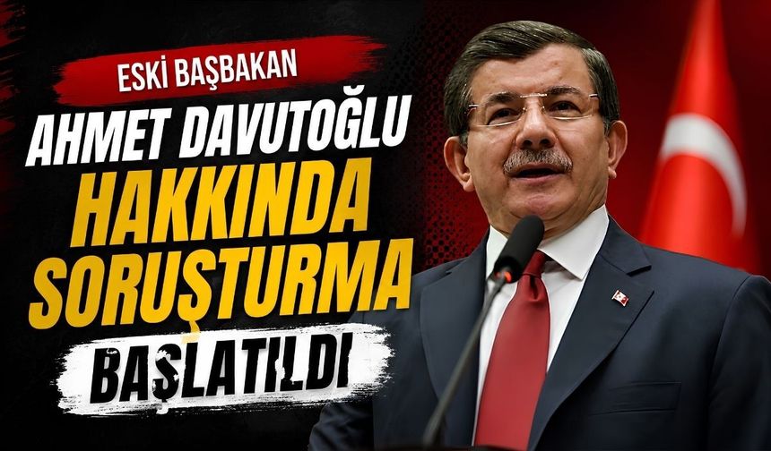 Eski Başbakan Ahmet Davutoğlu hakkında soruşturma başlatıldı