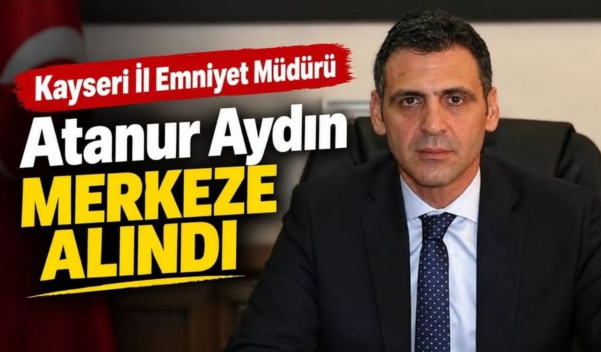 Kayseri İl Emniyet Müdürü Atanur Aydın merkeze alındı: Yerine Sinan Ergen atandı